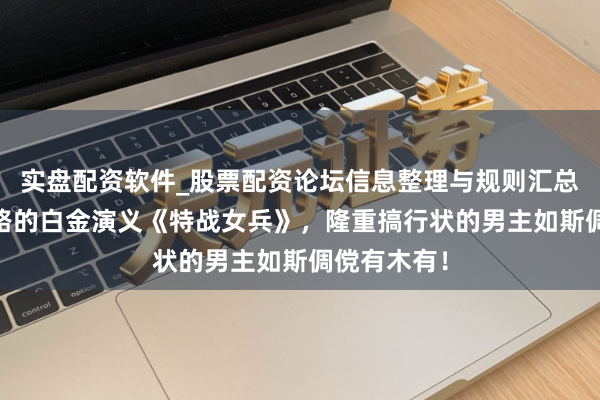实盘配资软件_股票配资论坛信息整理与规则汇总 不走寻常路的白金演义《特战女兵》，隆重搞行状的男主如斯倜傥有木有！