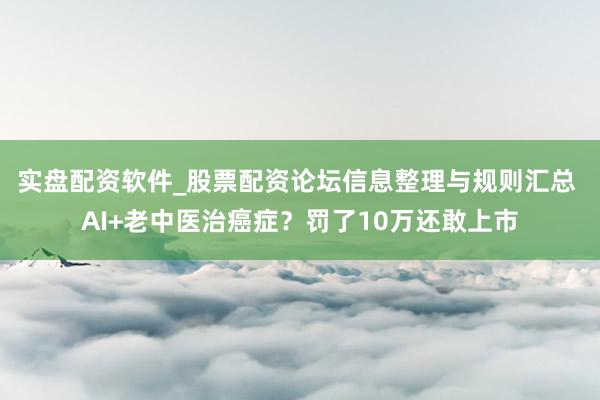 实盘配资软件_股票配资论坛信息整理与规则汇总 AI+老中医治癌症？罚了10万还敢上市