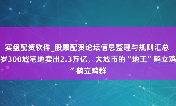 实盘配资软件_股票配资论坛信息整理与规则汇总 客岁300城宅地卖出2.3万亿，大城市的“地王”鹤立鸡群