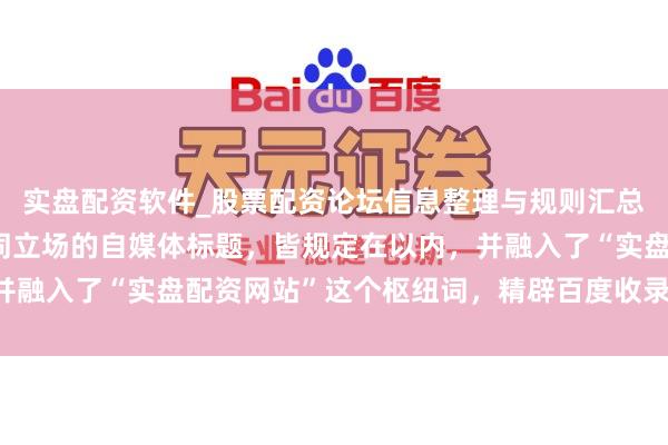 实盘配资软件_股票配资论坛信息整理与规则汇总 好的，这里有几个不同立场的自媒体标题，皆规定在以内，并融入了“实盘配资网站”这个枢纽词，精辟百度收录和诱惑点击：