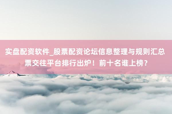 实盘配资软件_股票配资论坛信息整理与规则汇总 票交往平台排行出炉！前十名谁上榜？